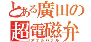 とある廣田の超電磁弁（アナルパァル）