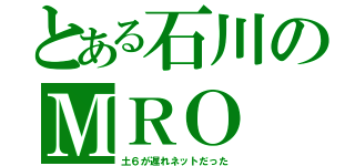 とある石川のＭＲＯ（土６が遅れネットだった）