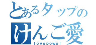 とあるタップのけんご愛（ｌｏｖｅｐｏｗｅｒ）