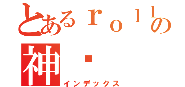 とあるｒｏｌｌｉｎｇの神酱（インデックス）