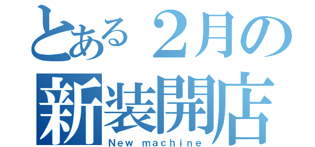 とある２月の新装開店（Ｎｅｗ ｍａｃｈｉｎｅ）