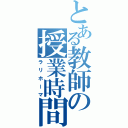 とある教師の授業時間（ラリホーマ）