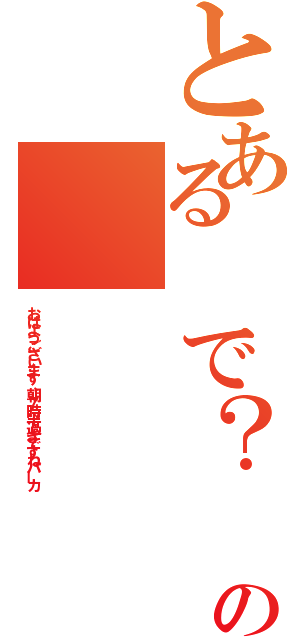 とある　で？　の（おはようございます、朝７時半過ぎですねバーカ）