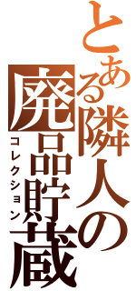 とある隣人の廃品貯蔵（コレクション）