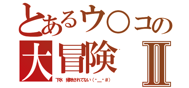 とあるウ○コの大冒険Ⅱ（下水 掃除されてない（−＿−＃））