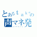 とあるｔａｋｅ。の声マネ発掘（♪（゜▽＾＊）ノ⌒☆ ）