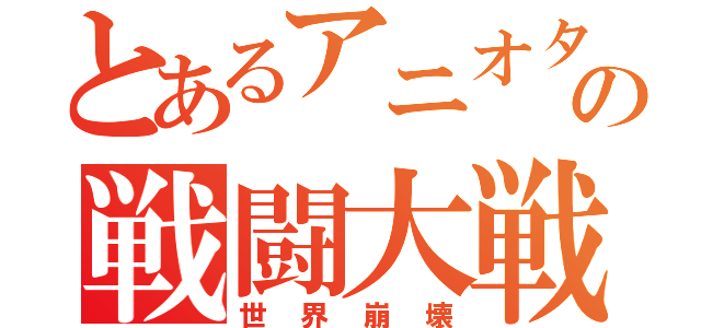 とあるアニオタの戦闘大戦（世界崩壊）