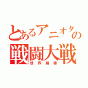 とあるアニオタの戦闘大戦（世界崩壊）