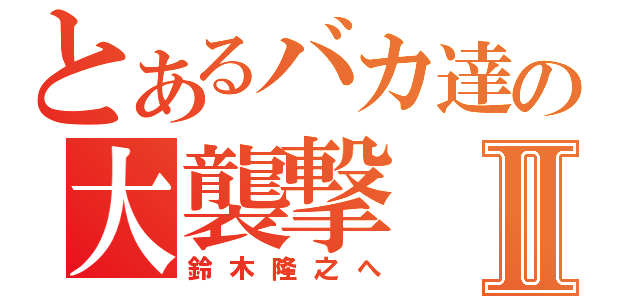 とあるバカ達の大襲撃Ⅱ（鈴木隆之へ）