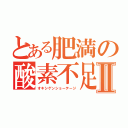 とある肥満の酸素不足Ⅱ（オキシゲンショーテージ）