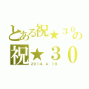 とある祝★３０ｈｈの祝★３０ｔｈ（２０１４．４．１９）