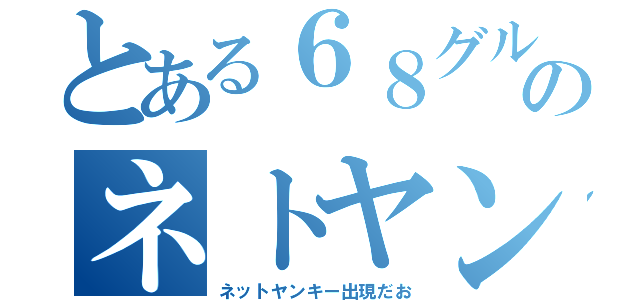 とある６８グルのネトヤン（ネットヤンキー出現だお）