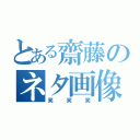 とある齋藤のネタ画像（笑笑笑）