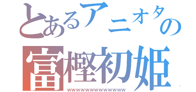 とあるアニオタの富樫初姫（ｗｗｗｗｗｗｗｗｗｗｗｗｗ）