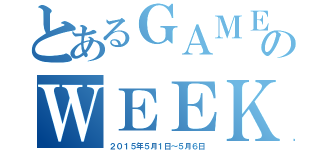 とあるＧＡＭＥのＷＥＥＫ（２０１５年５月１日～５月６日）