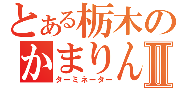 とある栃木のかまりんⅡ（ターミネーター）