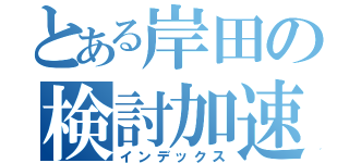 とある岸田の検討加速（インデックス）