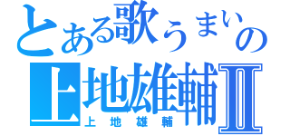 とある歌うまいの上地雄輔Ⅱ（上地雄輔）