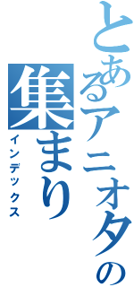 とあるアニオタの集まり（インデックス）