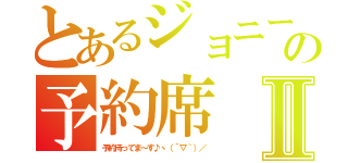 とあるジョニーの予約席Ⅱ（予約待ってま～す♪ヽ（´▽｀）／）