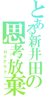 とある新井田の思考放棄（ ログアウト）