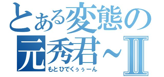 とある変態の元秀君～～Ⅱ（もとひでくぅぅーん）