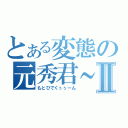 とある変態の元秀君～～Ⅱ（もとひでくぅぅーん）