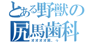 とある野獣の尻馬歯科（オオオオ笑、ゥ）