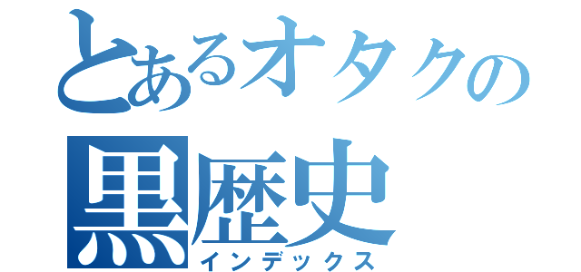 とあるオタクの黒歴史（インデックス）