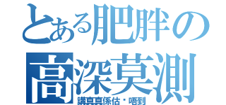 とある肥胖の高深莫測（講真真係估你唔到）