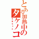 とある加熱中のタケノコ（６世ちゃん）