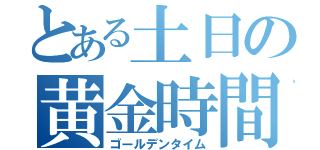 とある土日の黄金時間（ゴールデンタイム）