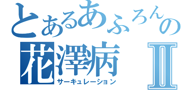 とあるあふろんの花澤病Ⅱ（サーキュレーション）