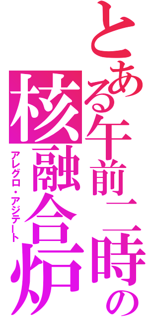 とある午前二時の核融合炉（アレグロ・アジテート）