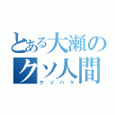 とある大瀬のクソ人間（クソハゲ）