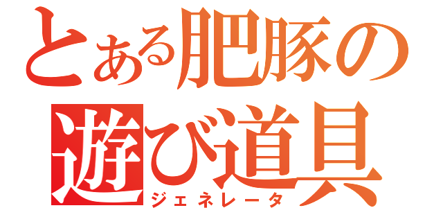 とある肥豚の遊び道具（ジェネレータ）