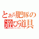 とある肥豚の遊び道具（ジェネレータ）