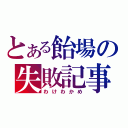 とある飴場の失敗記事（わけわかめ）