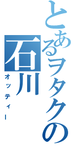 とあるヲタクの石川（オッティー）