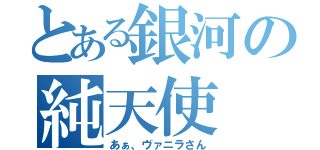 とある銀河の純天使（あぁ、ヴァニラさん）