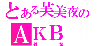 とある芙美夜のＡＫＢ（雑談）