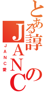 とある諄のＪＡＮＣ（ＪＡＮＣ愛）