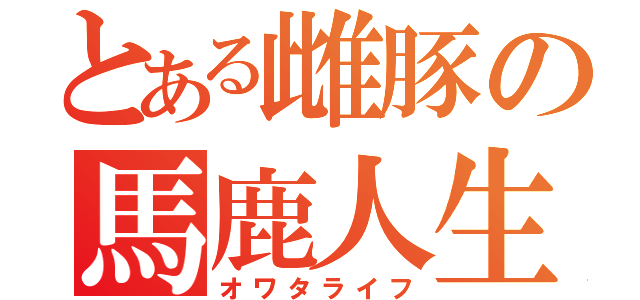 とある雌豚の馬鹿人生（オワタライフ）