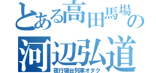 とある高田馬場の河辺弘道（夜行寝台列車オタク）