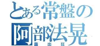 とある常盤の阿部法晃（露出狂）