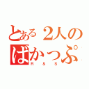 とある２人のばかっぷる（Ｒ＆Ｓ）