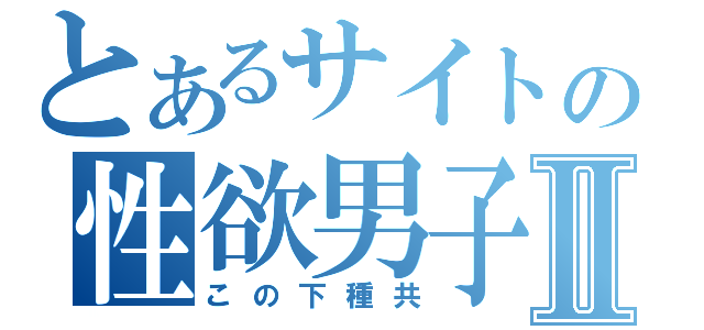 とあるサイトの性欲男子Ⅱ（この下種共）