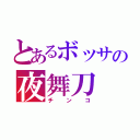 とあるボッサの夜舞刀（チンコ）