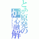 とある原発の炉心融解（メルトダウナー）