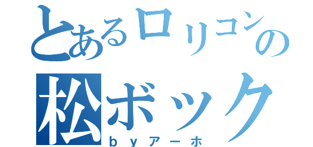 とあるロリコンの松ボックリ（ｂｙアーホ）